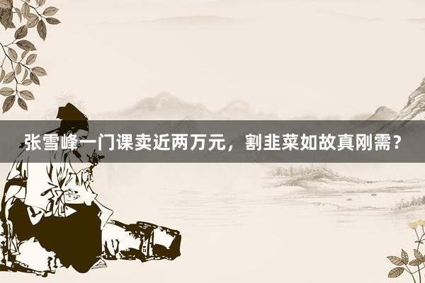 张雪峰一门课卖近两万元，割韭菜如故真刚需？