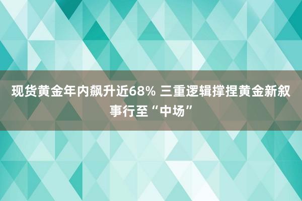 现货黄金年内飙升近68% 三重逻辑撑捏黄金新叙事行至“中场”